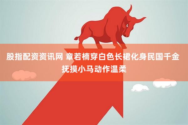 股指配资资讯网 章若楠穿白色长裙化身民国千金 抚摸小马动作温柔