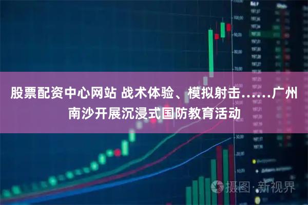 股票配资中心网站 战术体验、模拟射击……广州南沙开展沉浸式国防教育活动