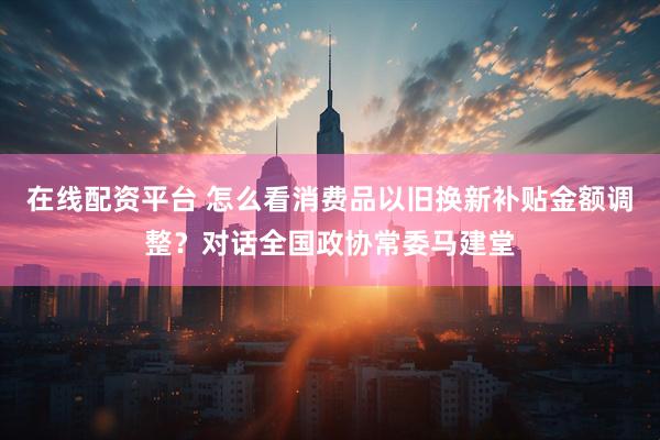 在线配资平台 怎么看消费品以旧换新补贴金额调整？对话全国政协常委马建堂